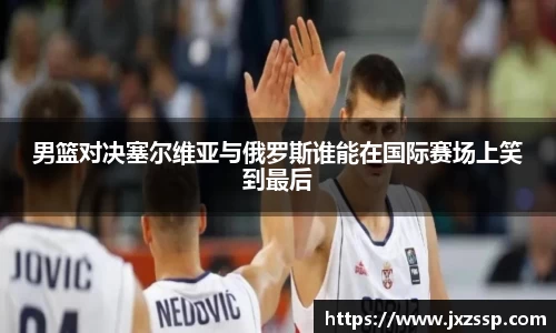 男篮对决塞尔维亚与俄罗斯谁能在国际赛场上笑到最后