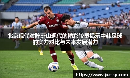 北京现代对阵蔚山现代的精彩较量揭示中韩足球的实力对比与未来发展潜力
