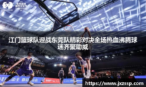 江门篮球队迎战东莞队精彩对决全场热血沸腾球迷齐聚助威