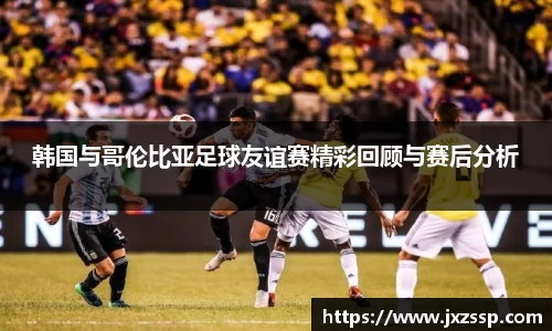 韩国与哥伦比亚足球友谊赛精彩回顾与赛后分析