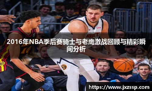 2016年NBA季后赛骑士与老鹰激战回顾与精彩瞬间分析